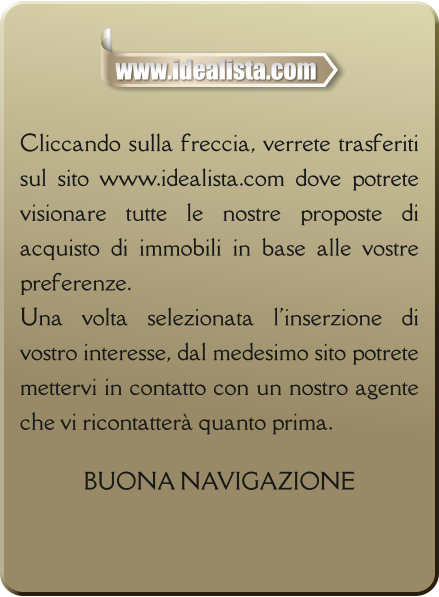 Cliccando sulla freccia, verrete trasferiti sul sito www.idealista.com dove potrete visionare tutte le nostre proposte di acquisto di immobili in base alle vostre preferenze. Una volta selezionata l'inserzione di vostro interesse, dal medesimo sito potrete mettervi in contatto con un nostro agente che vi ricontatterà quanto prima.  BUONA NAVIGAZIONE www.idealista.com