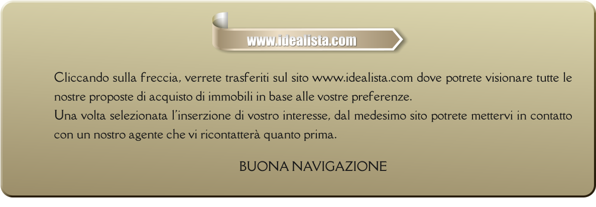 Cliccando sulla freccia, verrete trasferiti sul sito www.idealista.com dove potrete visionare tutte le nostre proposte di acquisto di immobili in base alle vostre preferenze. Una volta selezionata l'inserzione di vostro interesse, dal medesimo sito potrete mettervi in contatto con un nostro agente che vi ricontatterà quanto prima.  BUONA NAVIGAZIONE       www.idealista.com