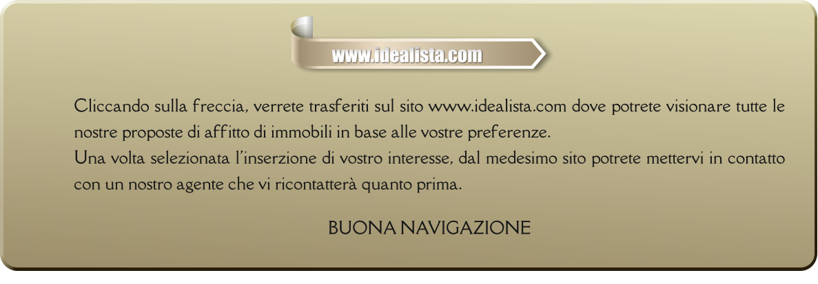 Cliccando sulla freccia, verrete trasferiti sul sito www.idealista.com dove potrete visionare tutte le nostre proposte di affitto di immobili in base alle vostre preferenze. Una volta selezionata l'inserzione di vostro interesse, dal medesimo sito potrete mettervi in contatto con un nostro agente che vi ricontatterà quanto prima.  BUONA NAVIGAZIONE     www.idealista.com