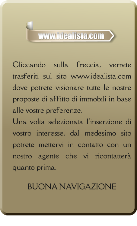 Cliccando sulla freccia, verrete trasferiti sul sito www.idealista.com dove potrete visionare tutte le nostre proposte di affitto di immobili in base alle vostre preferenze. Una volta selezionata l'inserzione di vostro interesse, dal medesimo sito potrete mettervi in contatto con un nostro agente che vi ricontatterà quanto prima.  BUONA NAVIGAZIONE   www.idealista.com