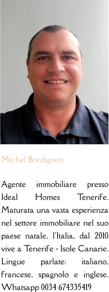 Michel Bordignon  Agente immobiliare presso Ideal Homes Tenerife. Maturata una vasta esperienza nel settore immobiliare nel suo paese natale, l'Italia, dal 2010 vive a Tenerife - Isole Canarie. Lingue parlate: italiano, francese, spagnolo e inglese. Whatsapp 0034 674335419
